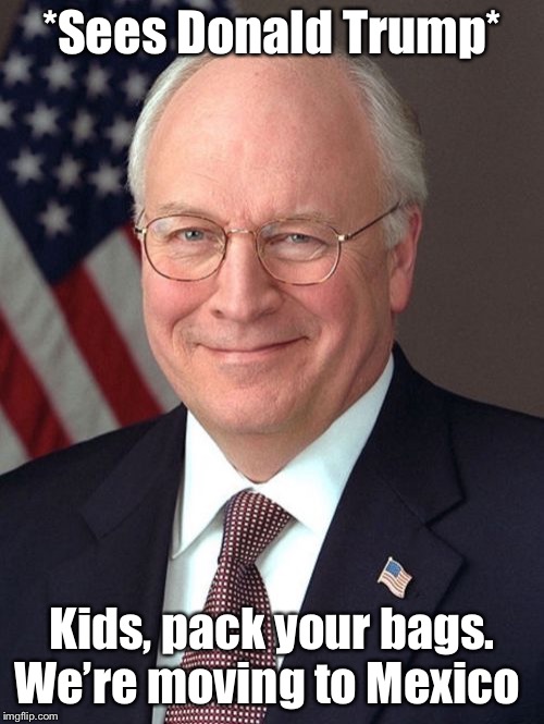 Dick Cheney | *Sees Donald Trump*; Kids, pack your bags. We’re moving to Mexico | image tagged in memes,dick cheney | made w/ Imgflip meme maker