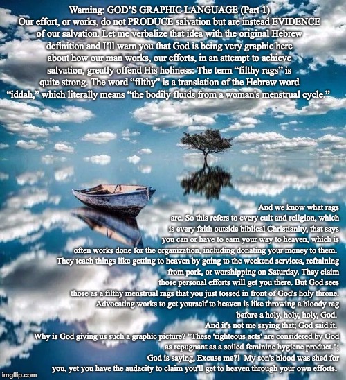 Warning: GOD’S GRAPHIC LANGUAGE (Part 1)
Our effort, or works, do not PRODUCE salvation but are instead EVIDENCE of our salvation. Let me verbalize that idea with the original Hebrew definition and I’ll warn you that God is being very graphic here about how our man works, our efforts, in an attempt to achieve salvation, greatly offend His holiness: The term “filthy rags” is quite strong. The word “filthy” is a translation of the Hebrew word “iddah,” which literally means “the bodily fluids from a woman's menstrual cycle.”; And we know what rags are. So this refers to every cult and religion, which is every faith outside biblical Christianity, that says you can or have to earn your way to heaven, which is often works done for the organization, including donating your money to them. 

They teach things like getting to heaven by going to the weekend services, refraining from pork, or worshipping on Saturday. They claim those personal efforts will get you there. But God sees those as a filthy menstrual rags that you just tossed in front of God's holy throne.

Advocating works to get yourself to heaven is like throwing a bloody rag before a holy, holy, holy, God. 
And it's not me saying that; God said it. 
Why is God giving us such a graphic picture? "These 'righteous acts' are considered by God as repugnant as a soiled feminine hygiene product."; God is saying, Excuse me?!  My son's blood was shed for you, yet you have the audacity to claim you'll get to heaven through your own efforts. | image tagged in christian,bible,god,jesus | made w/ Imgflip meme maker