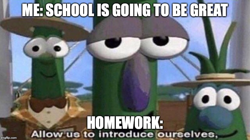 VeggieTales 'Allow us to introduce ourselfs' | ME: SCHOOL IS GOING TO BE GREAT; HOMEWORK: | image tagged in veggietales 'allow us to introduce ourselfs' | made w/ Imgflip meme maker