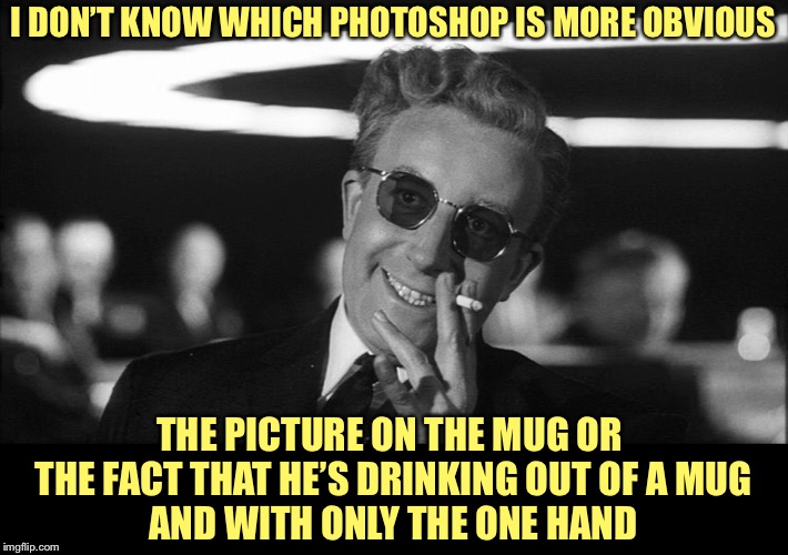 Doctor Strangelove says... | I DON’T KNOW WHICH PHOTOSHOP IS MORE OBVIOUS THE PICTURE ON THE MUG OR 
THE FACT THAT HE’S DRINKING OUT OF A MUG
AND WITH ONLY THE ONE HAND | image tagged in doctor strangelove says | made w/ Imgflip meme maker