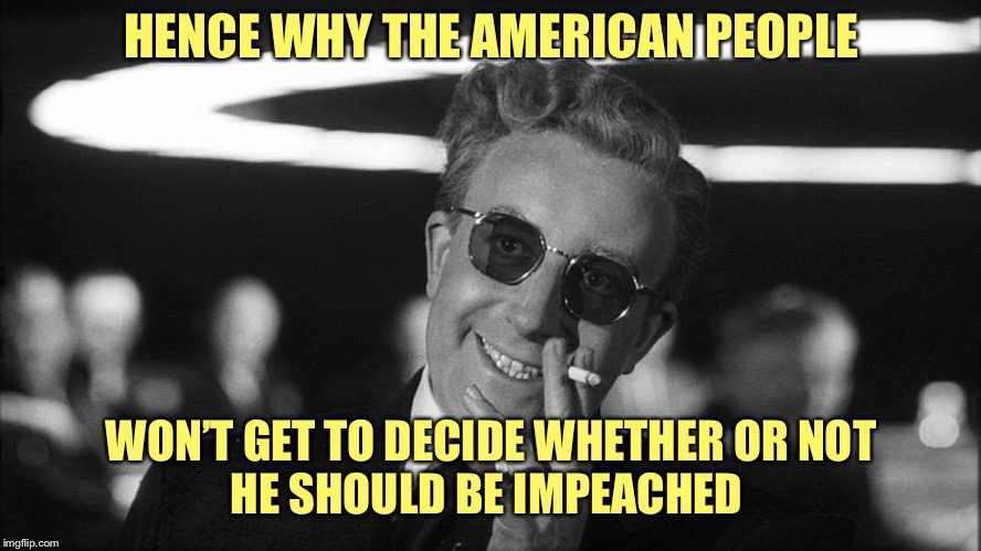 Doctor Strangelove says... | HENCE WHY THE AMERICAN PEOPLE WON’T GET TO DECIDE WHETHER OR NOT 
HE SHOULD BE IMPEACHED | image tagged in doctor strangelove says | made w/ Imgflip meme maker