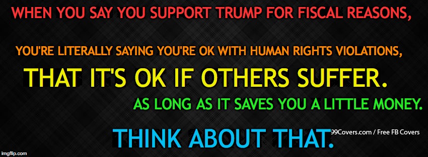 Blank Facebook Cover Photo | WHEN YOU SAY YOU SUPPORT TRUMP FOR FISCAL REASONS, YOU'RE LITERALLY SAYING YOU'RE OK WITH HUMAN RIGHTS VIOLATIONS, THAT IT'S OK IF OTHERS SUFFER. AS LONG AS IT SAVES YOU A LITTLE MONEY. THINK ABOUT THAT. | image tagged in blank facebook cover photo | made w/ Imgflip meme maker