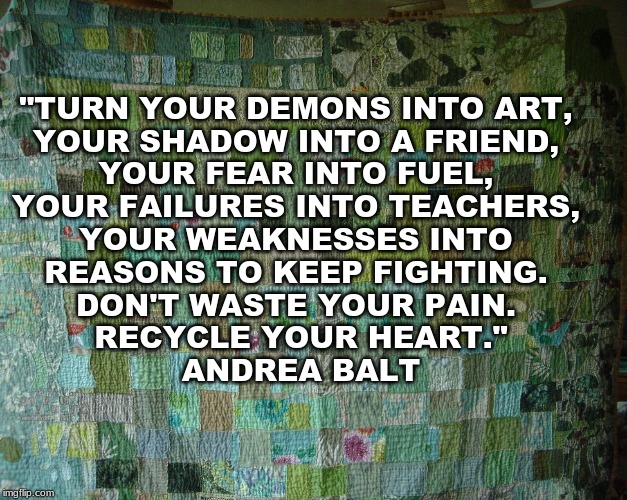 "TURN YOUR DEMONS INTO ART, 
YOUR SHADOW INTO A FRIEND, 
YOUR FEAR INTO FUEL, 
YOUR FAILURES INTO TEACHERS, 
YOUR WEAKNESSES INTO 
REASONS TO KEEP FIGHTING. 
DON'T WASTE YOUR PAIN. 
RECYCLE YOUR HEART."

ANDREA BALT | made w/ Imgflip meme maker