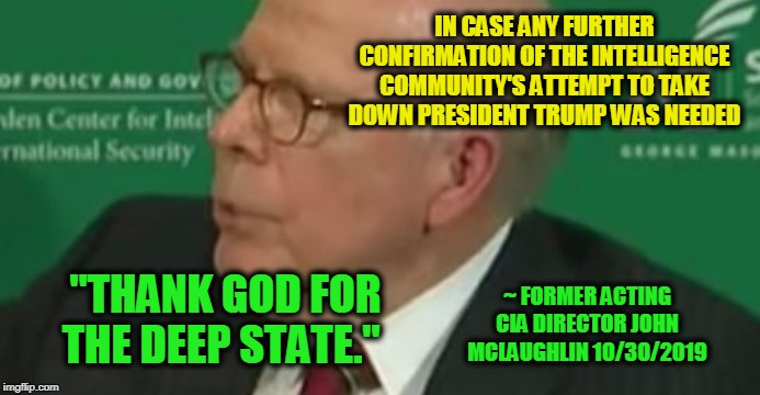 The Truth Will Out | IN CASE ANY FURTHER CONFIRMATION OF THE INTELLIGENCE COMMUNITY'S ATTEMPT TO TAKE DOWN PRESIDENT TRUMP WAS NEEDED; "THANK GOD FOR THE DEEP STATE."; ~ FORMER ACTING CIA DIRECTOR JOHN MCLAUGHLIN 10/30/2019 | image tagged in deep state,president trump,intelligence community | made w/ Imgflip meme maker