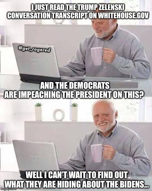 Hide the Pain Harold | I JUST READ THE TRUMP ZELENSKI CONVERSATION TRANSCRIPT ON WHITEHOUSE.GOV; @get_rogered; AND THE DEMOCRATS ARE IMPEACHING THE PRESIDENT ON THIS? WELL I CAN’T WAIT TO FIND OUT WHAT THEY ARE HIDING ABOUT THE BIDENS... | image tagged in memes,hide the pain harold | made w/ Imgflip meme maker