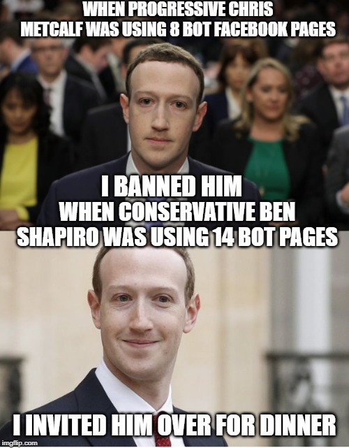 So much for conservatives being suppressed on social media | WHEN PROGRESSIVE CHRIS METCALF WAS USING 8 BOT FACEBOOK PAGES; I BANNED HIM; WHEN CONSERVATIVE BEN SHAPIRO WAS USING 14 BOT PAGES; I INVITED HIM OVER FOR DINNER | image tagged in mark zuckerberg,facebook,social media,progressives | made w/ Imgflip meme maker