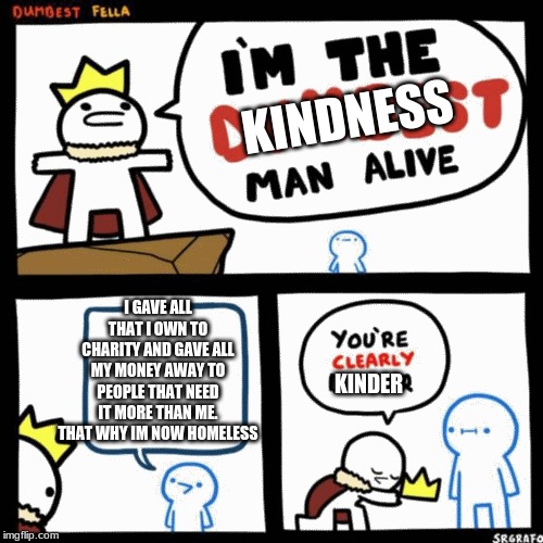 I'm the dumbest man alive | KINDNESS; I GAVE ALL THAT I OWN TO CHARITY AND GAVE ALL MY MONEY AWAY TO PEOPLE THAT NEED IT MORE THAN ME. THAT WHY IM NOW HOMELESS; KINDER | image tagged in i'm the dumbest man alive | made w/ Imgflip meme maker