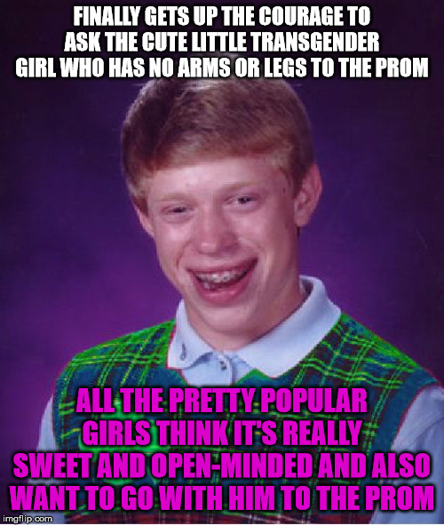 good luck brian | FINALLY GETS UP THE COURAGE TO ASK THE CUTE LITTLE TRANSGENDER GIRL WHO HAS NO ARMS OR LEGS TO THE PROM; ALL THE PRETTY POPULAR GIRLS THINK IT'S REALLY SWEET AND OPEN-MINDED AND ALSO WANT TO GO WITH HIM TO THE PROM | image tagged in good luck brian | made w/ Imgflip meme maker