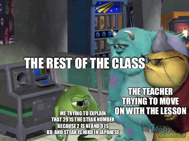 Mike wazowski trying to explain | THE REST OF THE CLASS; THE TEACHER TRYING TO MOVE ON WITH THE LESSON; ME TRYING TO EXPLAIN THAT 29 IS THE STEAK NUMBER BECAUSE 2 IS NI AND 9 IS KU, AND STEAK IS NIKU IN JAPANESE | image tagged in mike wazowski trying to explain | made w/ Imgflip meme maker