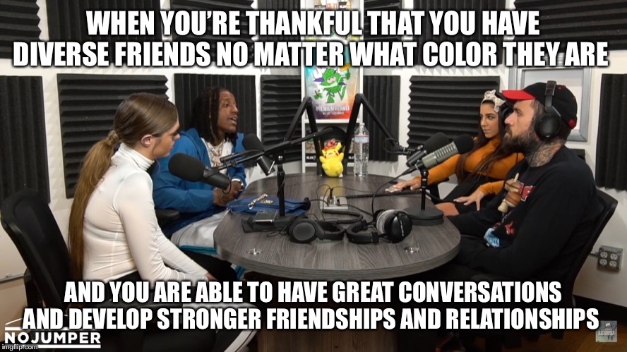 WHEN YOU’RE THANKFUL THAT YOU HAVE DIVERSE FRIENDS NO MATTER WHAT COLOR THEY ARE; AND YOU ARE ABLE TO HAVE GREAT CONVERSATIONS AND DEVELOP STRONGER FRIENDSHIPS AND RELATIONSHIPS | image tagged in deep conversation,diversity,friendship,relationships,thankful | made w/ Imgflip meme maker