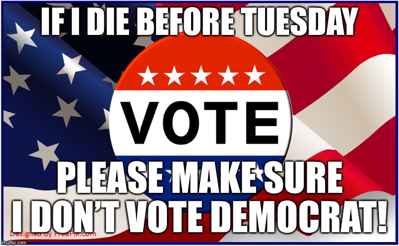 If I die before Tuesday, Please make sure I don’t vote Democrat! | IF I DIE BEFORE TUESDAY; PLEASE MAKE SURE I DON’T VOTE DEMOCRAT! | image tagged in die,democrat,vote,election,voter fraud | made w/ Imgflip meme maker