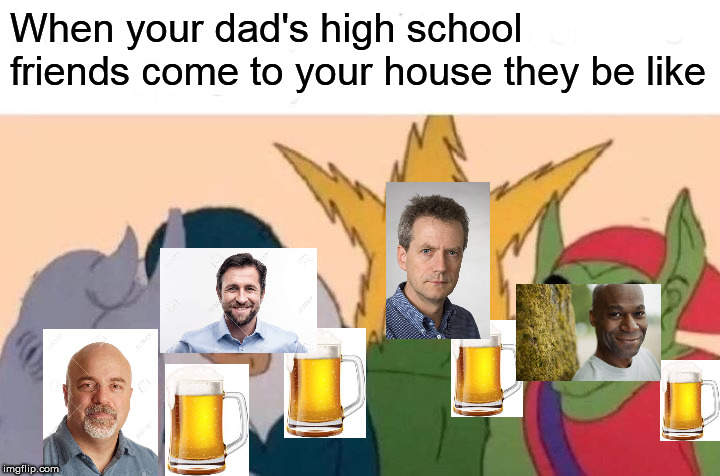 Me And The Boys Meme | When your dad's high school friends come to your house they be like | image tagged in memes,me and the boys | made w/ Imgflip meme maker