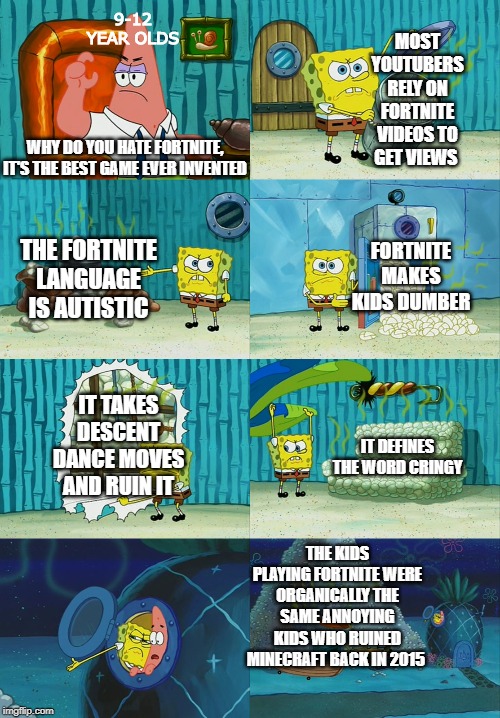 Spongebob diapers meme | 9-12 YEAR OLDS; MOST YOUTUBERS RELY ON FORTNITE VIDEOS TO GET VIEWS; WHY DO YOU HATE FORTNITE, IT'S THE BEST GAME EVER INVENTED; FORTNITE MAKES KIDS DUMBER; THE FORTNITE LANGUAGE IS AUTISTIC; IT TAKES DESCENT DANCE MOVES AND RUIN IT; IT DEFINES THE WORD CRINGY; THE KIDS PLAYING FORTNITE WERE ORGANICALLY THE SAME ANNOYING KIDS WHO RUINED MINECRAFT BACK IN 2015 | image tagged in spongebob diapers meme | made w/ Imgflip meme maker