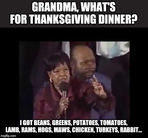 YOU NAME IT! (Oldie but goodie) | GRANDMA, WHAT'S FOR THANKSGIVING DINNER? I GOT BEANS, GREENS, POTATOES, TOMATOES,
LAMB, RAMS, HOGS, MAWS, CHICKEN, TURKEYS, RABBIT... | image tagged in a shirley ceaser thanksgiving,thanksgiving,memes,funny,you name it,challenge | made w/ Imgflip meme maker