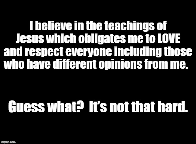 blank black | I believe in the teachings of Jesus which obligates me to LOVE and respect everyone including those who have different opinions from me. Guess what?  It’s not that hard. | image tagged in blank black | made w/ Imgflip meme maker