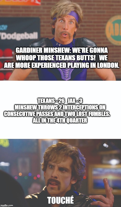 Minshew looks more like this than Uncle Rico. | GARDINER MINSHEW: WE'RE GONNA WHOOP THOSE TEXANS BUTTS!   WE ARE MORE EXPERIENCED PLAYING IN LONDON. TEXANS - 26   JAX - 3
MINSHEW THROWS 2 INTERCEPTIONS ON CONSECUTIVE PASSES AND TWO LOST FUMBLES.      
ALL IN THE 4TH QUARTER | image tagged in minshew,nfl,gardiner,jaguars,texans | made w/ Imgflip meme maker