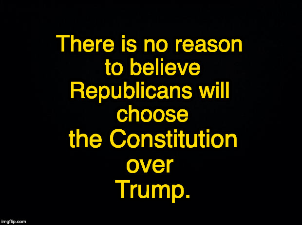 Black background | There is no reason 
to believe
Republicans will 
choose; the Constitution
over 
Trump. | image tagged in black background | made w/ Imgflip meme maker