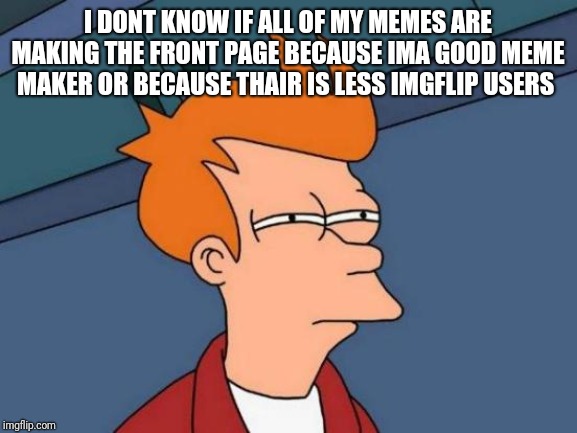 Futurama Fry | I DONT KNOW IF ALL OF MY MEMES ARE MAKING THE FRONT PAGE BECAUSE IMA GOOD MEME MAKER OR BECAUSE THAIR IS LESS IMGFLIP USERS | image tagged in memes,futurama fry | made w/ Imgflip meme maker