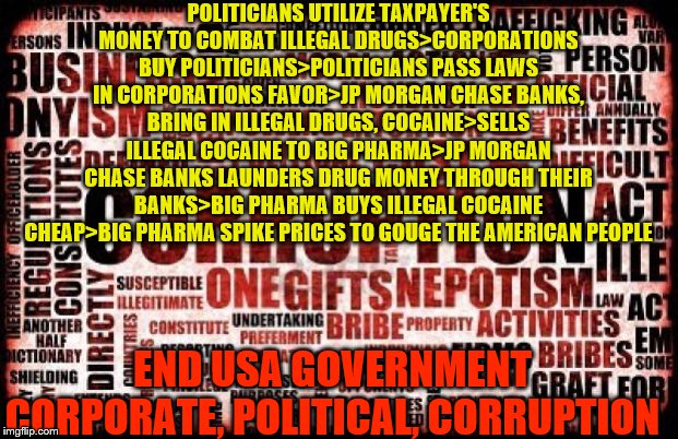 corruption | POLITICIANS UTILIZE TAXPAYER'S MONEY TO COMBAT ILLEGAL DRUGS>CORPORATIONS BUY POLITICIANS>POLITICIANS PASS LAWS IN CORPORATIONS FAVOR>JP MORGAN CHASE BANKS, BRING IN ILLEGAL DRUGS, COCAINE>SELLS ILLEGAL COCAINE TO BIG PHARMA>JP MORGAN CHASE BANKS LAUNDERS DRUG MONEY THROUGH THEIR BANKS>BIG PHARMA BUYS ILLEGAL COCAINE CHEAP>BIG PHARMA SPIKE PRICES TO GOUGE THE AMERICAN PEOPLE; END USA GOVERNMENT CORPORATE, POLITICAL, CORRUPTION | image tagged in corruption | made w/ Imgflip meme maker