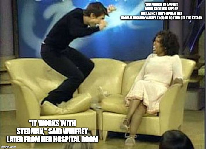 Tom Cruise Mauls Oprah | TOM CRUISE IS CAUGHT NANO-SECONDS BEFORE HIS LAUNCH ONTO OPRAH; HER NORMAL HISSING WASN'T ENOUGH TO FEND OFF THE ATTACK; "IT WORKS WITH STEDMAN," SAID WINFREY LATER FROM HER HOSPITAL ROOM | image tagged in tom cruise,oprah,memes | made w/ Imgflip meme maker