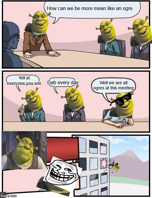 Boardroom Meeting Suggestion Meme | How can we be more mean like an ogre; Yell at everyone you see; Dab every day; Well we are all ogres at this meeting | image tagged in memes,boardroom meeting suggestion | made w/ Imgflip meme maker