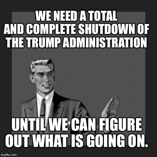 Kill Yourself Guy | WE NEED A TOTAL AND COMPLETE SHUTDOWN OF THE TRUMP ADMINISTRATION; UNTIL WE CAN FIGURE OUT WHAT IS GOING ON. | image tagged in memes,kill yourself guy | made w/ Imgflip meme maker