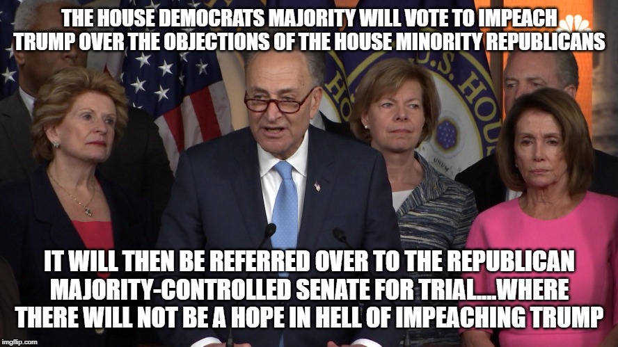 Democrat congressmen | THE HOUSE DEMOCRATS MAJORITY WILL VOTE TO IMPEACH TRUMP OVER THE OBJECTIONS OF THE HOUSE MINORITY REPUBLICANS; IT WILL THEN BE REFERRED OVER TO THE REPUBLICAN MAJORITY-CONTROLLED SENATE FOR TRIAL....WHERE THERE WILL NOT BE A HOPE IN HELL OF IMPEACHING TRUMP | image tagged in democrat congressmen | made w/ Imgflip meme maker