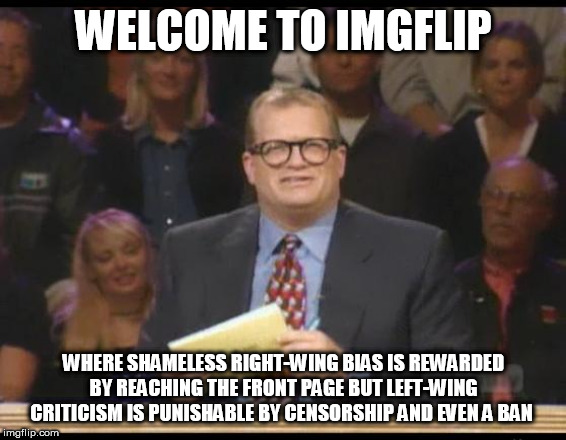 Whose Line is it Anyway | WELCOME TO IMGFLIP; WHERE SHAMELESS RIGHT-WING BIAS IS REWARDED BY REACHING THE FRONT PAGE BUT LEFT-WING CRITICISM IS PUNISHABLE BY CENSORSHIP AND EVEN A BAN | image tagged in whose line is it anyway,right wing,right-wing,left wing,left-wing,imgflip | made w/ Imgflip meme maker