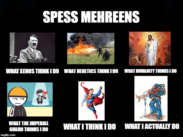 What my friends think I do | SPESS MEHREENS; WHAT XENOS THINK I DO; WHAT HUMANITY THINKS I DO; WHAT HERETICS THINK I DO; WHAT I ACTUALLY DO; WHAT THE IMPERIAL GUARD THINKS I DO; WHAT I THINK I DO | image tagged in what my friends think i do | made w/ Imgflip meme maker