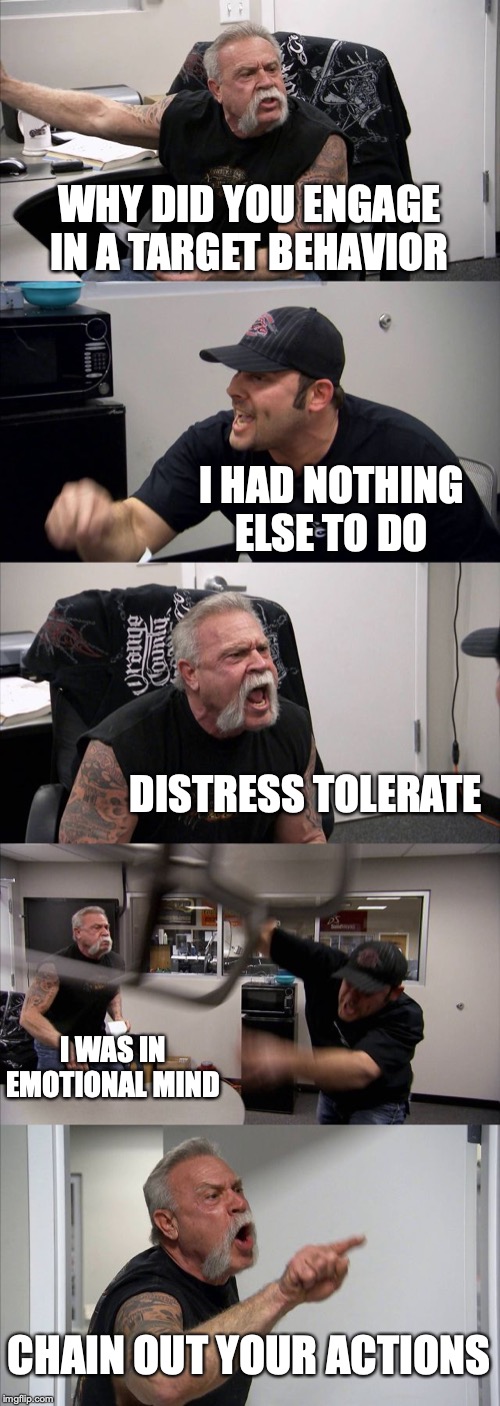 American Chopper Argument | WHY DID YOU ENGAGE IN A TARGET BEHAVIOR; I HAD NOTHING ELSE TO DO; DISTRESS TOLERATE; I WAS IN EMOTIONAL MIND; CHAIN OUT YOUR ACTIONS | image tagged in memes,american chopper argument | made w/ Imgflip meme maker