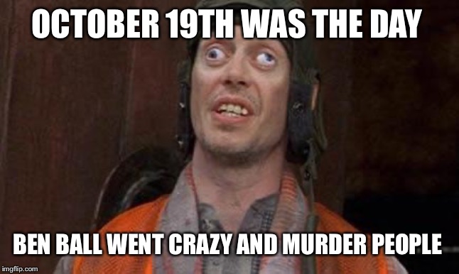 Cross eyes | OCTOBER 19TH WAS THE DAY; BEN BALL WENT CRAZY AND MURDER PEOPLE | image tagged in cross eyes | made w/ Imgflip meme maker