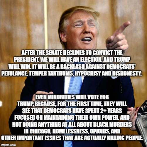 Donal Trump Birthday | AFTER THE SENATE DECLINES TO CONVICT THE PRESIDENT, WE WILL HAVE AN ELECTION, AND TRUMP WILL WIN. IT WILL BE A BACKLASH AGAINST DEMOCRATS' PETULANCE, TEMPER TANTRUMS, HYPOCRISY AND DISHONESTY. EVEN MINORITIES WILL VOTE FOR TRUMP, BECAUSE, FOR THE FIRST TIME, THEY WILL SEE THAT DEMOCRATS HAVE SPENT 2+ YEARS FOCUSED ON MAINTAINING THEIR OWN POWER, AND NOT DOING ANYTHING AT ALL ABOUT BLACK MURDERS IN CHICAGO, HOMELESSNESS, OPIOIDS, AND OTHER IMPORTANT ISSUES THAT ARE ACTUALLY KILLING PEOPLE. | image tagged in donal trump birthday | made w/ Imgflip meme maker