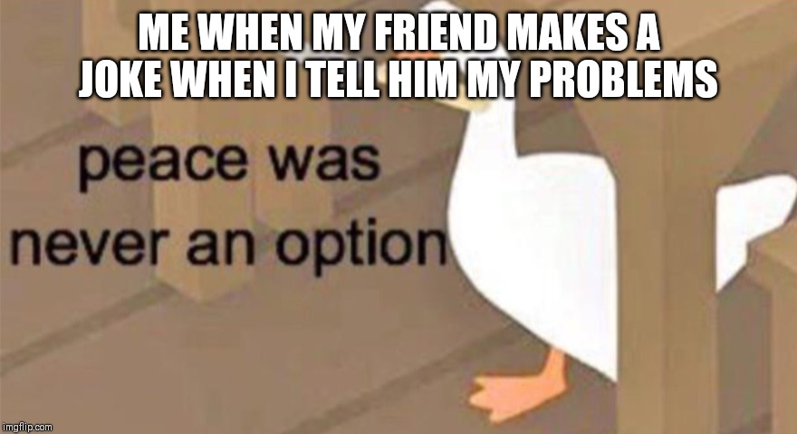 Untitled Goose Peace Was Never an Option | ME WHEN MY FRIEND MAKES A JOKE WHEN I TELL HIM MY PROBLEMS | image tagged in untitled goose peace was never an option | made w/ Imgflip meme maker