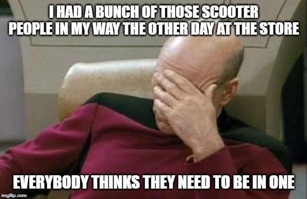 Captain Picard Facepalm Meme | I HAD A BUNCH OF THOSE SCOOTER PEOPLE IN MY WAY THE OTHER DAY AT THE STORE EVERYBODY THINKS THEY NEED TO BE IN ONE | image tagged in memes,captain picard facepalm | made w/ Imgflip meme maker