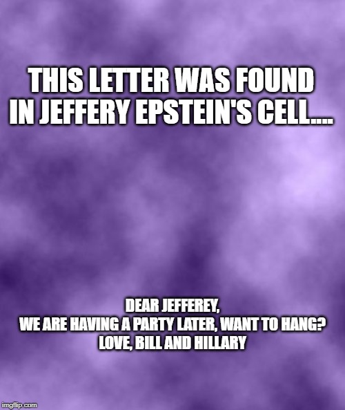 Going away party for Epstein | THIS LETTER WAS FOUND IN JEFFERY EPSTEIN'S CELL.... DEAR JEFFEREY,

WE ARE HAVING A PARTY LATER, WANT TO HANG?


LOVE, BILL AND HILLARY | image tagged in purple background smoky soc,memes,hillary clinton,party,jeffrey epstein,hanging | made w/ Imgflip meme maker