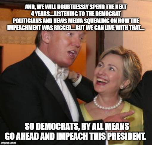 Hillary trump | AND, WE WILL DOUBTLESSLY SPEND THE NEXT 4 YEARS....LISTENING TO THE DEMOCRAT POLITICIANS AND NEWS MEDIA SQUEALING ON HOW THE IMPEACHMENT WAS RIGGED....BUT WE CAN LIVE WITH THAT.... SO DEMOCRATS, BY ALL MEANS GO AHEAD AND IMPEACH THIS PRESIDENT. | image tagged in hillary trump | made w/ Imgflip meme maker