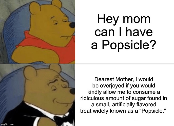 Tuxedo Winnie The Pooh | Hey mom can I have a Popsicle? Dearest Mother, I would be overjoyed if you would kindly allow me to consume a ridiculous amount of sugar found in a small, artificially flavored treat widely known as a “Popsicle.” | image tagged in memes,tuxedo winnie the pooh | made w/ Imgflip meme maker