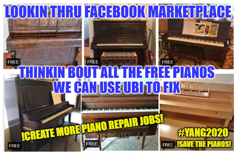 the new UBI economy | LOOKIN THRU FACEBOOK MARKETPLACE; THINKIN BOUT ALL THE FREE PIANOS
WE CAN USE UBI TO FIX; !CREATE MORE PIANO REPAIR JOBS! #YANG2020; !SAVE THE PIANOS! | image tagged in ubi,freedom dividend,yang2020,primary,democratic socialism,yang | made w/ Imgflip meme maker