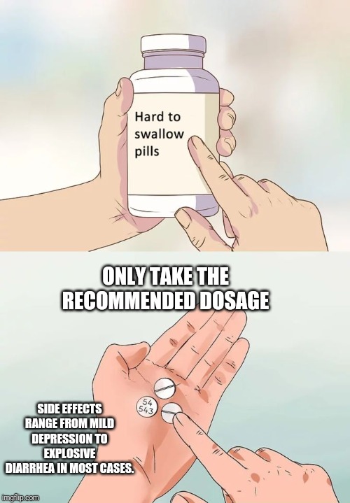 Hard To Swallow Pills | ONLY TAKE THE RECOMMENDED DOSAGE; SIDE EFFECTS RANGE FROM MILD DEPRESSION TO EXPLOSIVE DIARRHEA IN MOST CASES. | image tagged in memes,hard to swallow pills | made w/ Imgflip meme maker