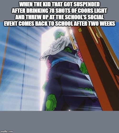 Piccolo | WHEN THE KID THAT GOT SUSPENDED AFTER DRINKING 78 SHOTS OF COORS LIGHT AND THREW UP AT THE SCHOOL'S SOCIAL EVENT COMES BACK TO SCHOOL AFTER TWO WEEKS | image tagged in piccolo | made w/ Imgflip meme maker