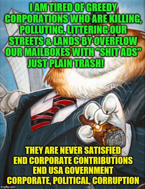 Corporate Fat Cat | I AM TIRED OF GREEDY CORPORATIONS WHO ARE KILLING, POLLUTING, LITTERING OUR STREETS & LANDS BY OVERFLOW OUR MAILBOXES WITH "SHIT ADS" JUST PLAIN TRASH! THEY ARE NEVER SATISFIED END CORPORATE CONTRIBUTIONS END USA GOVERNMENT CORPORATE, POLITICAL, CORRUPTION | image tagged in corporate fat cat | made w/ Imgflip meme maker