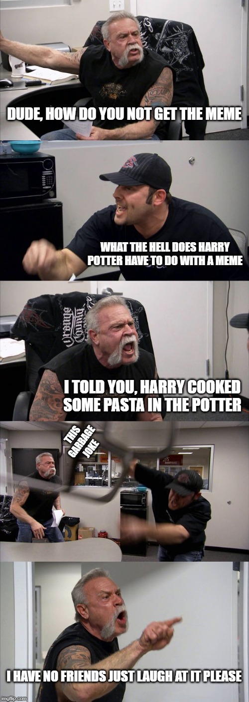 American Chopper Argument | DUDE, HOW DO YOU NOT GET THE MEME; WHAT THE HELL DOES HARRY POTTER HAVE TO DO WITH A MEME; I TOLD YOU, HARRY COOKED SOME PASTA IN THE POTTER; THIS GARBAGE JOKE; I HAVE NO FRIENDS JUST LAUGH AT IT PLEASE | image tagged in memes,american chopper argument | made w/ Imgflip meme maker