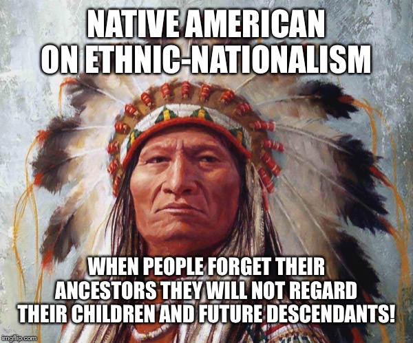 Chief Big Wüa | NATIVE AMERICAN ON ETHNIC-NATIONALISM; WHEN PEOPLE FORGET THEIR ANCESTORS THEY WILL NOT REGARD THEIR CHILDREN AND FUTURE DESCENDANTS! | image tagged in chief big wa | made w/ Imgflip meme maker