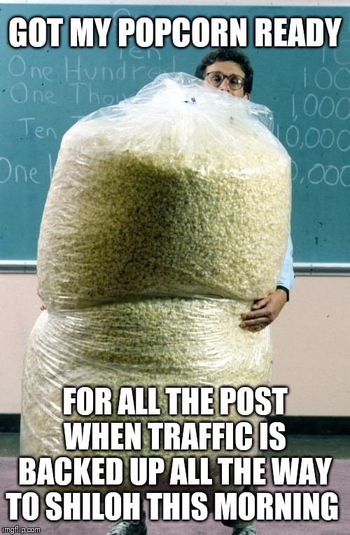 Giant bag of popcorn | GOT MY POPCORN READY; FOR ALL THE POST WHEN TRAFFIC IS BACKED UP ALL THE WAY TO SHILOH THIS MORNING | image tagged in giant bag of popcorn | made w/ Imgflip meme maker
