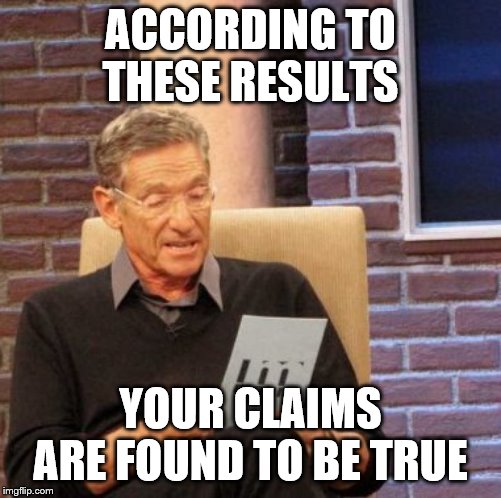 Maury Lie Detector Meme | ACCORDING TO THESE RESULTS YOUR CLAIMS ARE FOUND TO BE TRUE | image tagged in memes,maury lie detector | made w/ Imgflip meme maker