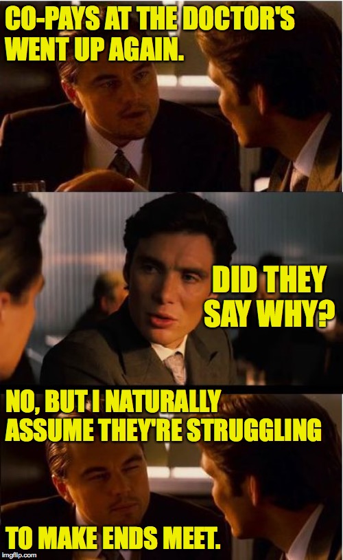 Inception | CO-PAYS AT THE DOCTOR'S
WENT UP AGAIN. DID THEY SAY WHY? NO, BUT I NATURALLY
ASSUME THEY'RE STRUGGLING; TO MAKE ENDS MEET. | image tagged in memes,inception,co-pays and pays | made w/ Imgflip meme maker