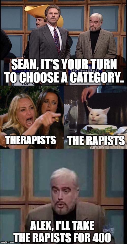 SEAN, IT'S YOUR TURN TO CHOOSE A CATEGORY.. THE RAPISTS; THERAPISTS; ALEX, I'LL TAKE THE RAPISTS FOR 400 | image tagged in snl celebrity jeoparady,snl jeopardy sean connery,woman yelling at cat | made w/ Imgflip meme maker