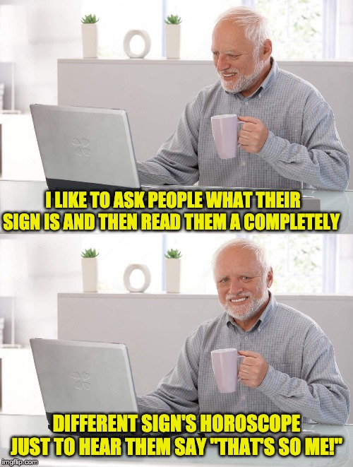 Old man cup of coffee | I LIKE TO ASK PEOPLE WHAT THEIR SIGN IS AND THEN READ THEM A COMPLETELY; DIFFERENT SIGN'S HOROSCOPE JUST TO HEAR THEM SAY "THAT'S SO ME!" | image tagged in old man cup of coffee | made w/ Imgflip meme maker