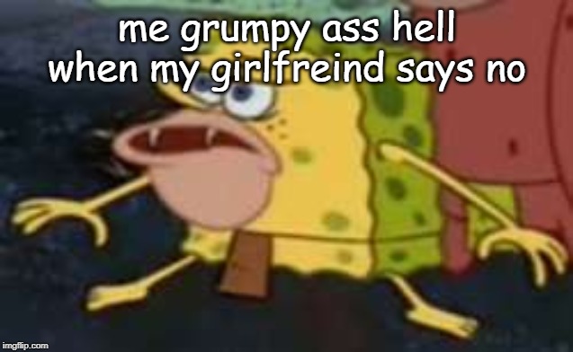 Spongegar | me grumpy ass hell when my girlfreind says no | image tagged in memes,spongegar | made w/ Imgflip meme maker