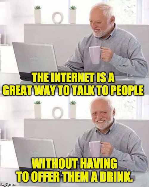 Hide the Pain Harold Meme | THE INTERNET IS A GREAT WAY TO TALK TO PEOPLE; WITHOUT HAVING TO OFFER THEM A DRINK. | image tagged in memes,hide the pain harold | made w/ Imgflip meme maker